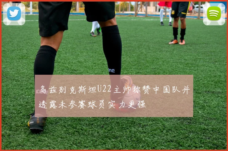 乌兹别克斯坦U22主帅称赞中国队并透露未参赛球员实力更强