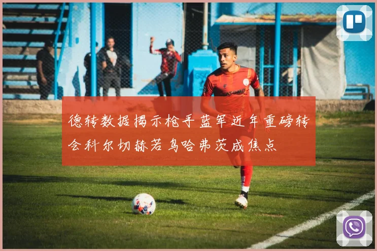 德转数据揭示枪手蓝军近年重磅转会科尔切赫若鸟哈弗茨成焦点