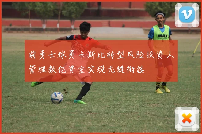前勇士球员卡斯比转型风险投资人管理数亿资金实现无缝衔接
