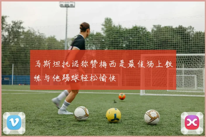 马斯坦托诺称赞梅西是最佳场上教练与他踢球轻松愉快