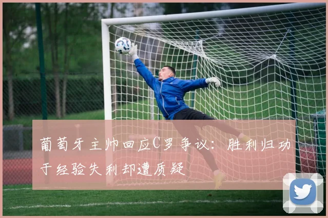 葡萄牙主帅回应C罗争议：胜利归功于经验失利却遭质疑