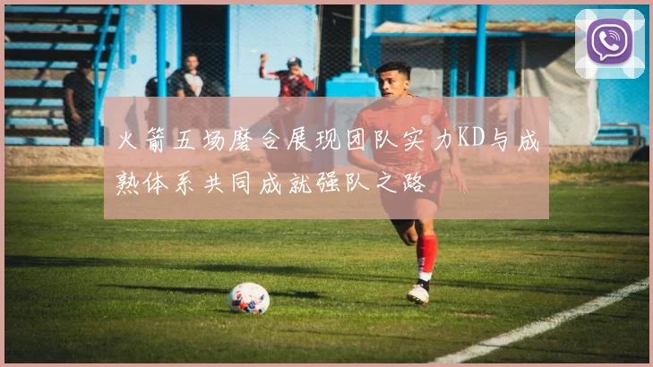 火箭五场磨合展现团队实力KD与成熟体系共同成就强队之路