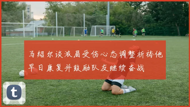 马绍尔谈浓眉受伤心态调整祈祷他早日康复并鼓励队友继续奋战