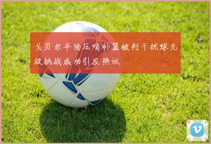 戈贝尔半场压哨补篮被判干扰球无效挑战成功引发热议