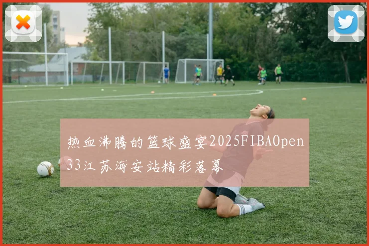 热血沸腾的篮球盛宴2025FIBAOpen33江苏海安站精彩落幕