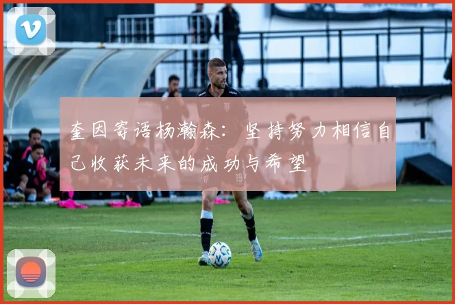 奎因寄语杨瀚森：坚持努力相信自己收获未来的成功与希望