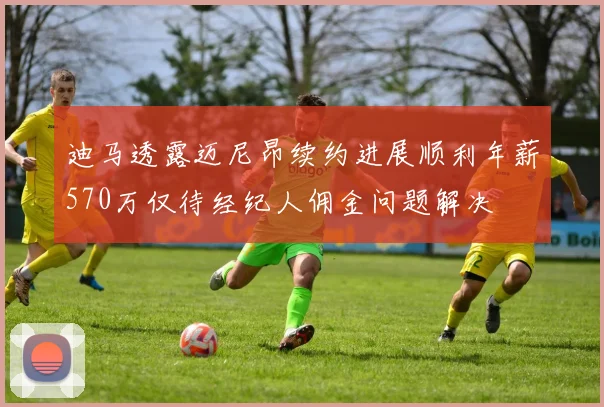 迪马透露迈尼昂续约进展顺利年薪570万仅待经纪人佣金问题解决