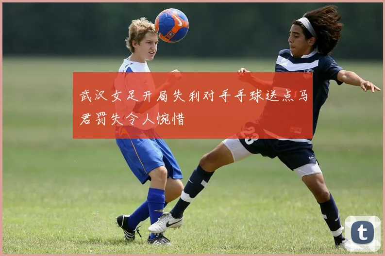 武汉女足开局失利对手手球送点马君罚失令人惋惜