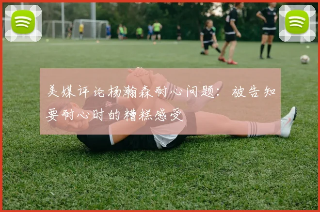 美媒评论杨瀚森耐心问题：被告知要耐心时的糟糕感受