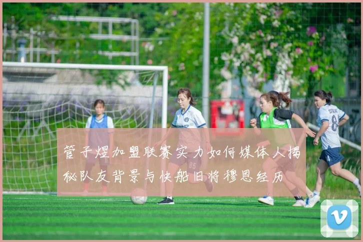 管子煜加盟联赛实力如何媒体人揭秘队友背景与快船旧将穆恩经历