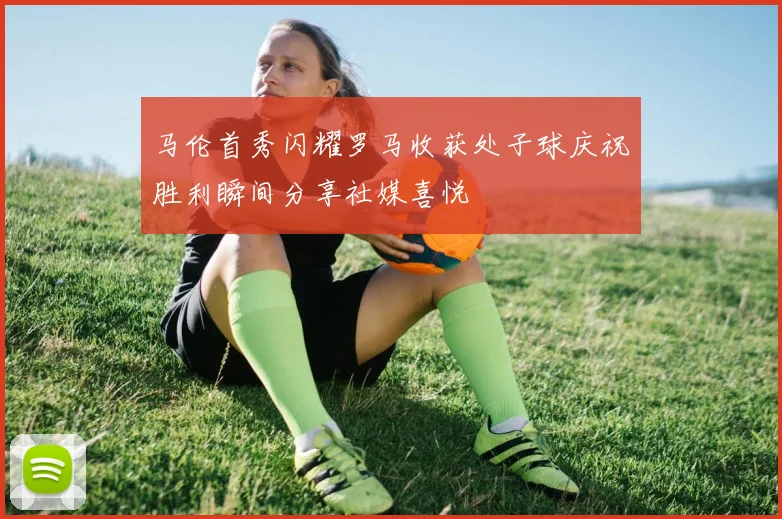 马伦首秀闪耀罗马收获处子球庆祝胜利瞬间分享社媒喜悦