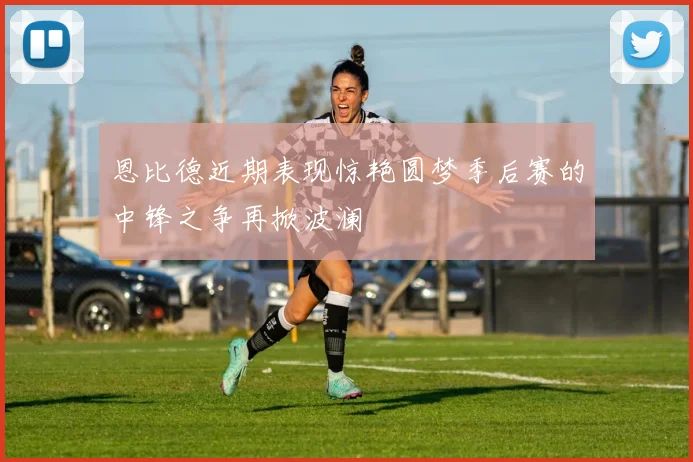 恩比德近期表现惊艳圆梦季后赛的中锋之争再掀波澜