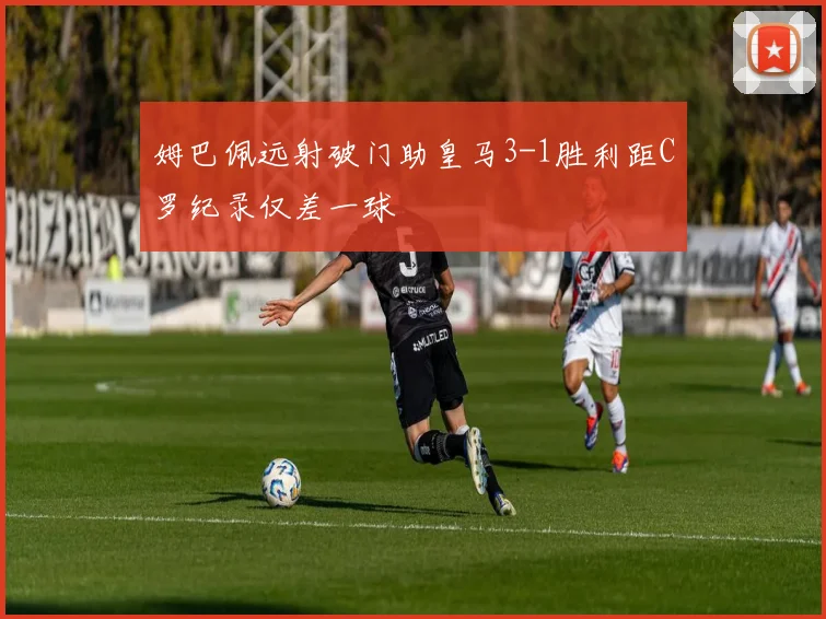 姆巴佩远射破门助皇马3-1胜利距C罗纪录仅差一球