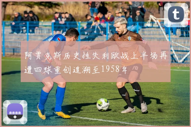 阿贾克斯历史性失利欧战上半场再遭四球重创追溯至1958年