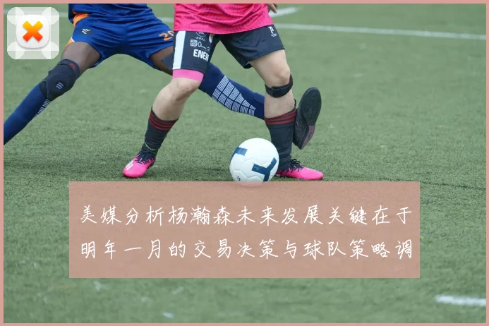 美媒分析杨瀚森未来发展关键在于明年一月的交易决策与球队策略调整