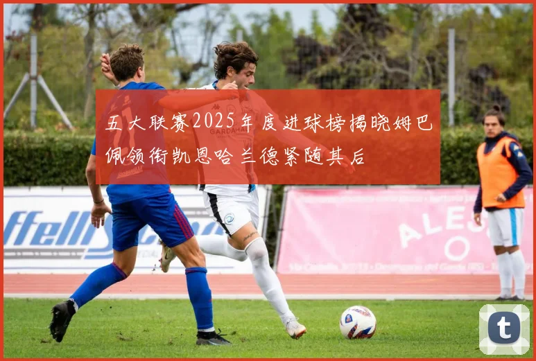 五大联赛2025年度进球榜揭晓姆巴佩领衔凯恩哈兰德紧随其后