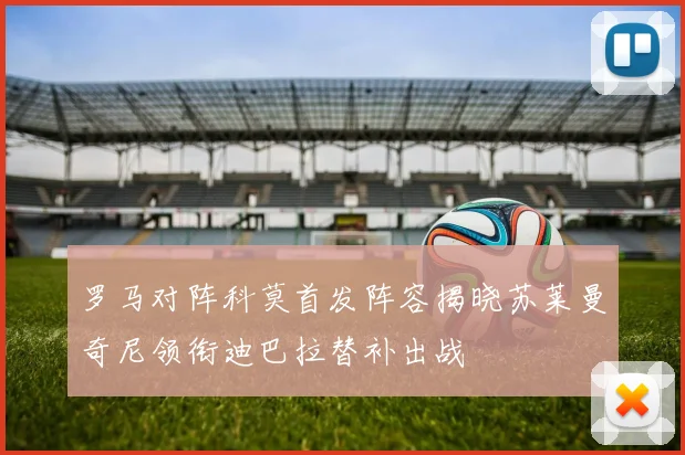 罗马对阵科莫首发阵容揭晓苏莱曼奇尼领衔迪巴拉替补出战
