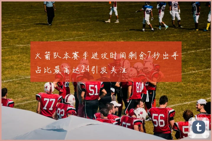 火箭队本赛季进攻时间剩余7秒出手占比最高达24引发关注