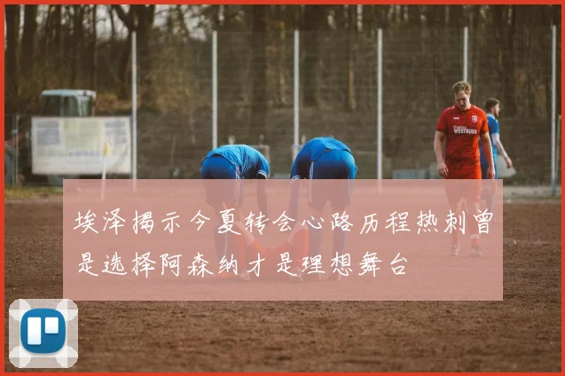 埃泽揭示今夏转会心路历程热刺曾是选择阿森纳才是理想舞台