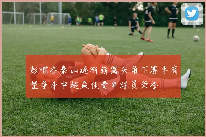彭啸在泰山逐渐崭露头角下赛季有望争夺中超最佳青年球员荣誉