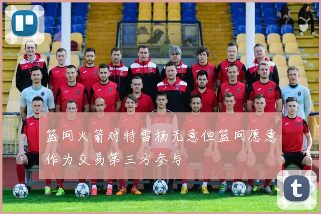 篮网火箭对特雷杨无意但篮网愿意作为交易第三方参与