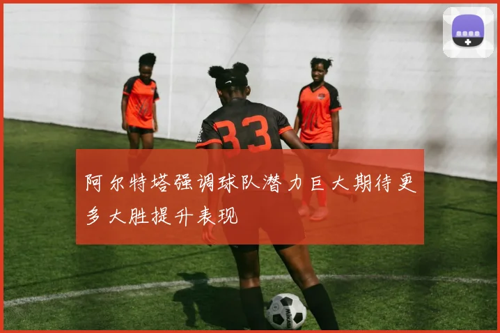 阿尔特塔强调球队潜力巨大期待更多大胜提升表现