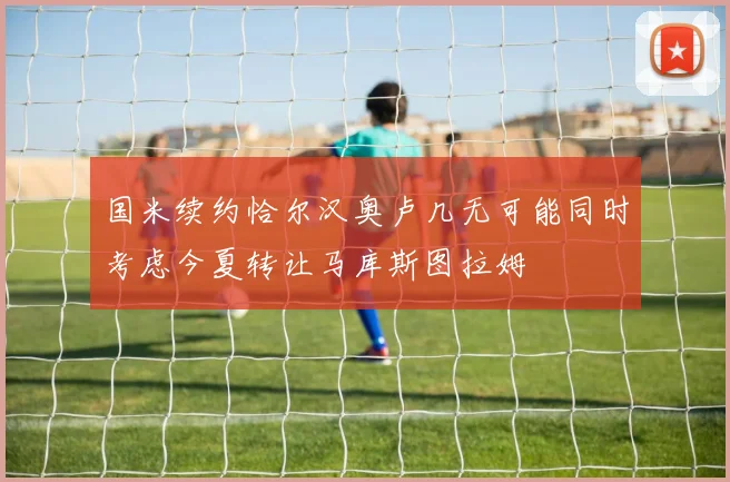 国米续约恰尔汉奥卢几无可能同时考虑今夏转让马库斯图拉姆