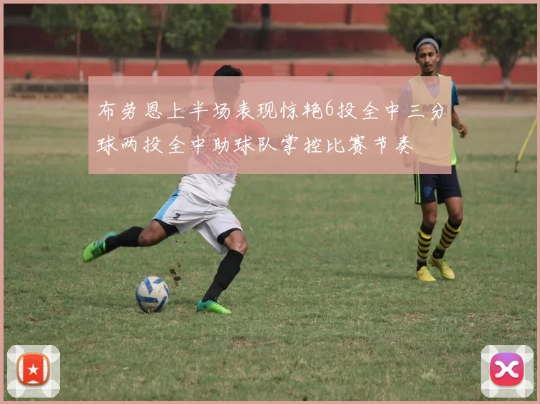 布劳恩上半场表现惊艳6投全中三分球两投全中助球队掌控比赛节奏